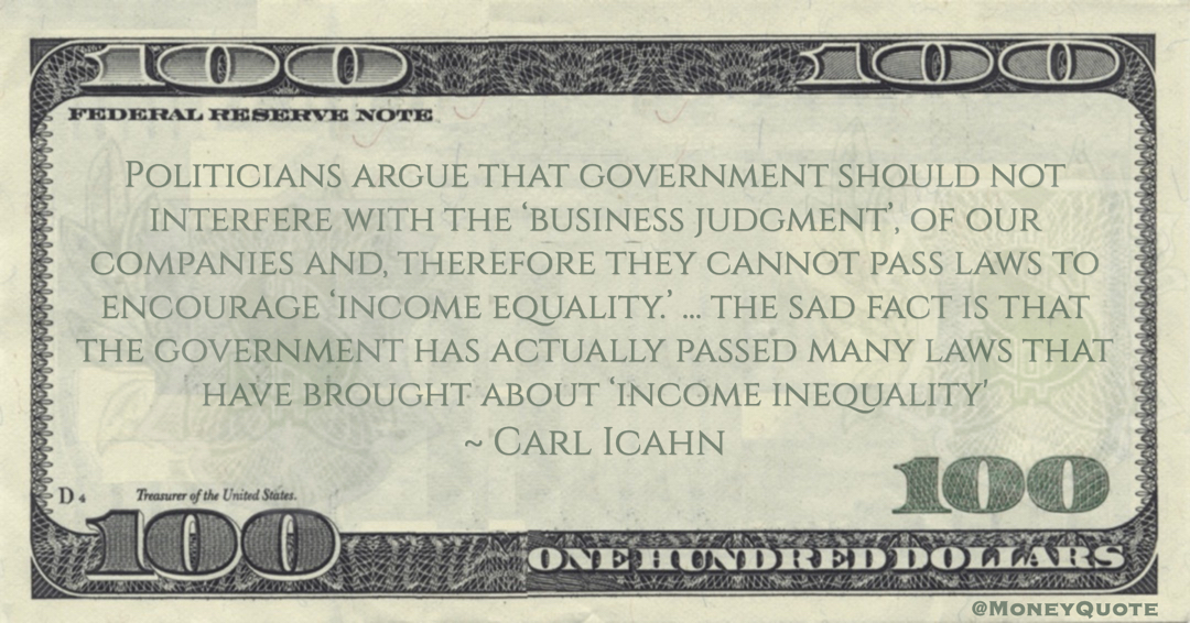 Carl Icahn Politicians argue that government should not interfere with the ‘business judgment’, of our companies and, therefore they cannot pass laws to encourage ‘income equality.’ ... the sad fact is that the government has actually passed many laws that have brought about ‘income inequality' quote