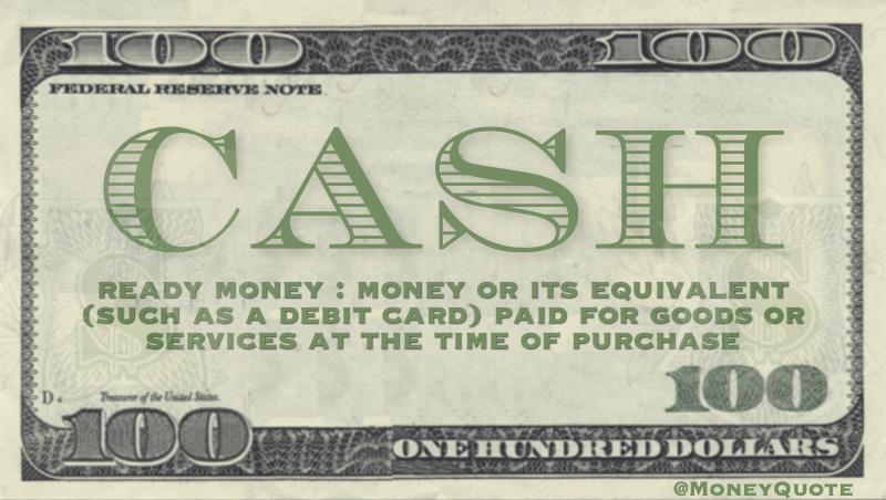 Cash - Ready money: (Money) or it's equivalent (such as a debit card) paid for goods or services at the time of purchase