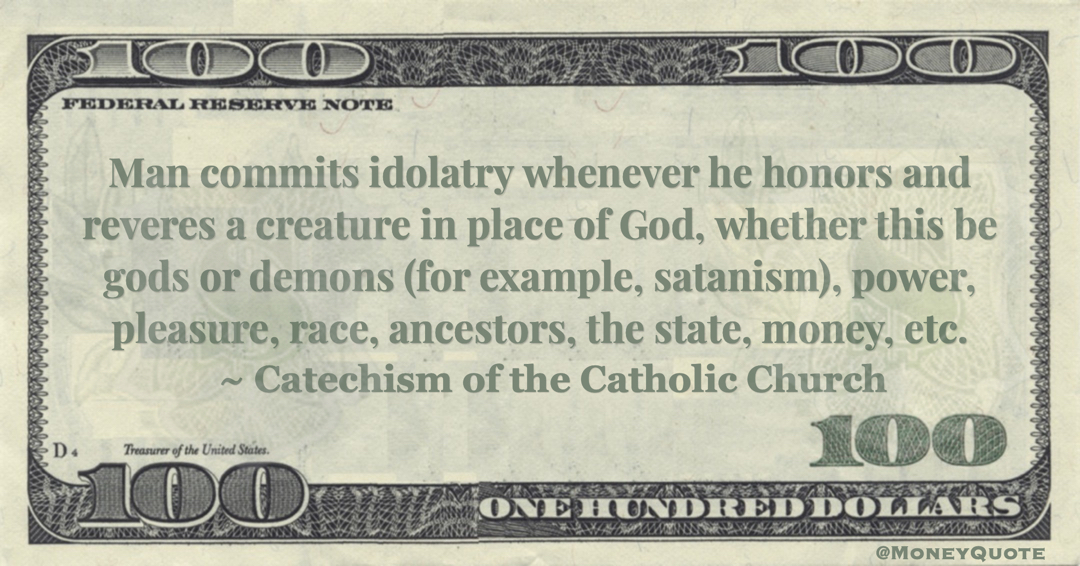 Catechism of the Catholic Church Man commits idolatry whenever he honors and reveres a creature in place of God, whether this be gods or demons (for example, satanism), power, pleasure, race, ancestors, the state, money, etc. quote