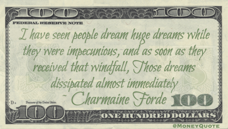 I have seen people dream huge dreams while they were impecunious, and as soon as they received that windfall, Those dreams dissipated almost immediately Quote