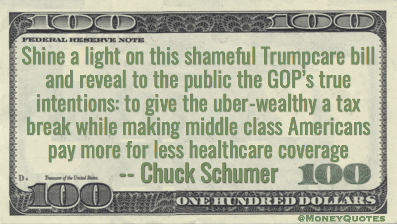 Shine a light on this shameful Trumpcare bill and reveal to the public the GOP’s true intentions: to give the uber-wealthy a tax break while making middle class Americans pay more for less healthcare coverage Quote