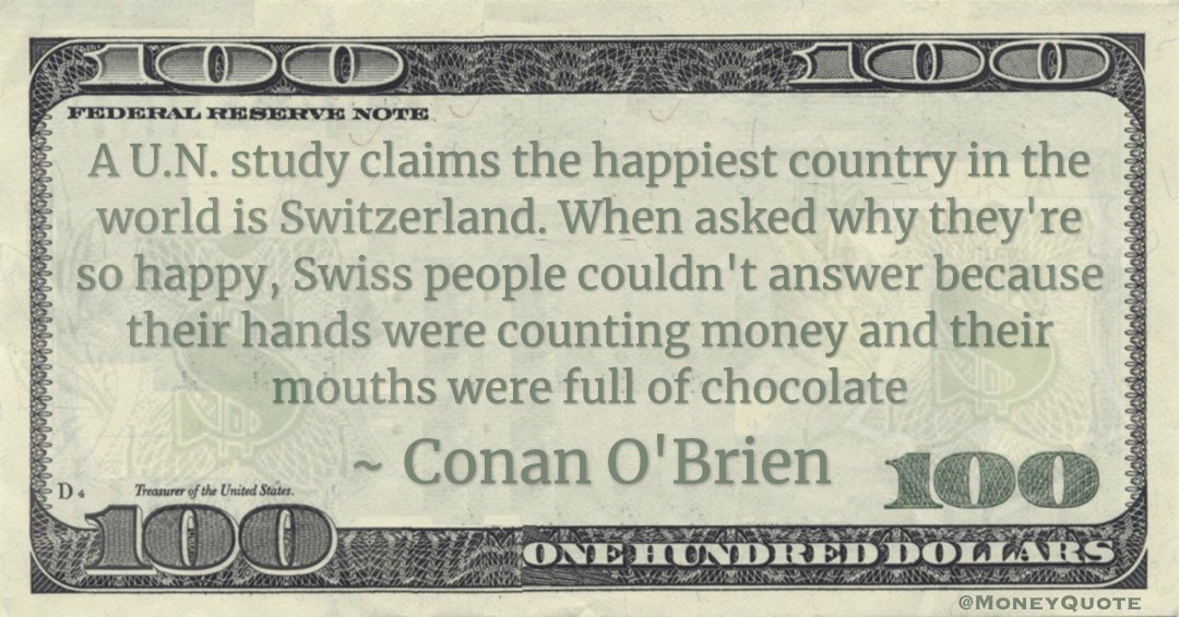 A U.N. study claims the happiest country in the world is Switzerland. When asked why they're so happy, Swiss people couldn't answer because their hands were counting money and their mouths were full of chocolate Quote