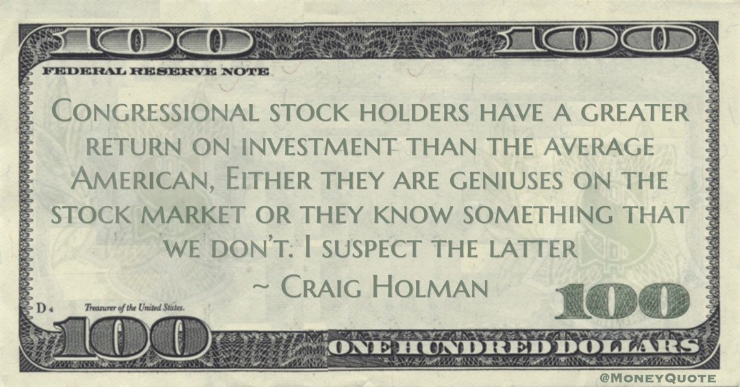 Craig Holman Congressional stock holders have a greater return on investment than the average American, Either they are geniuses on the stock market or they know something that we don’t. I suspect the latter quote