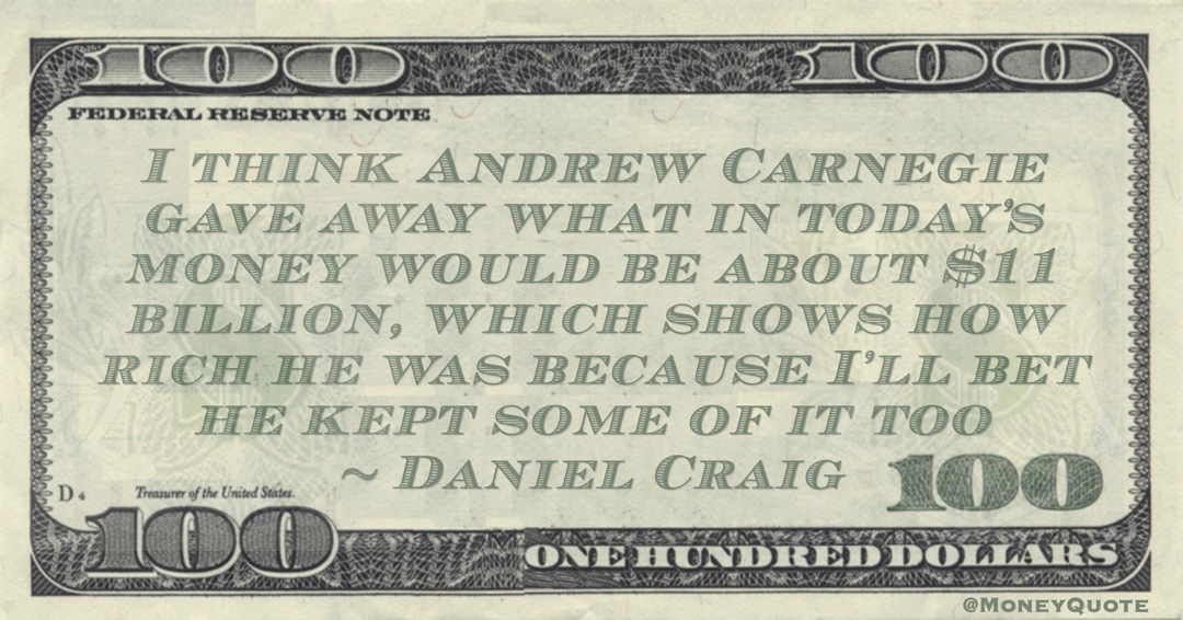 Andrew Carnegie gave away what in today’s money would be about $11 billion, which shows how rich he was because I’ll bet he kept some of it too Quote