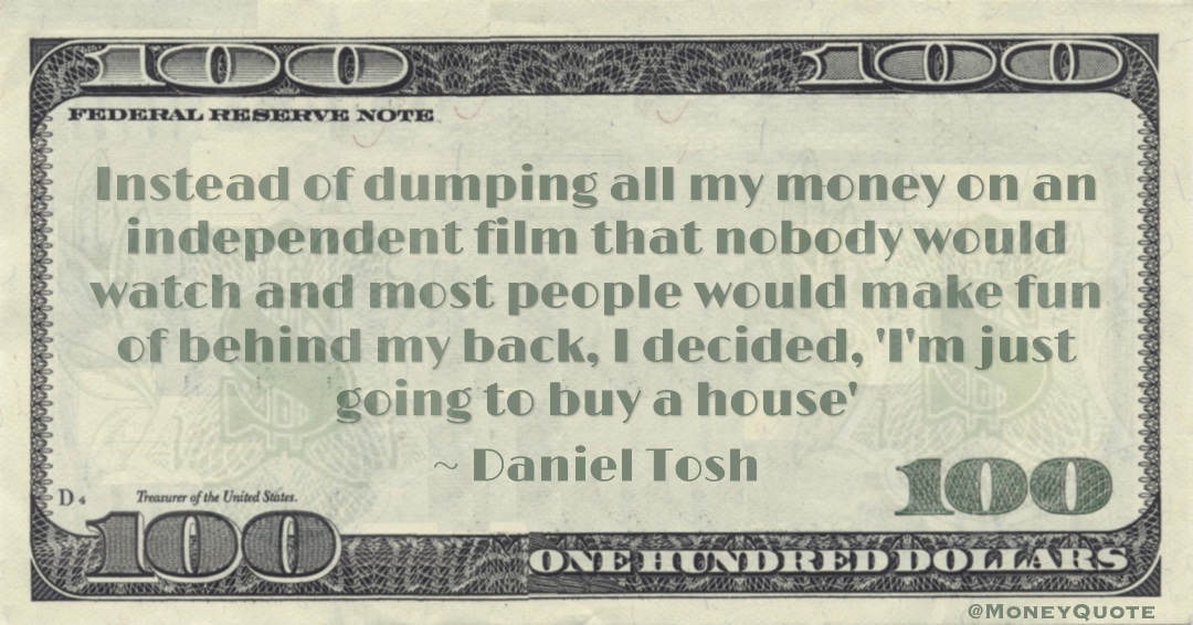 Instead of dumping all my money on an independent film that nobody would watch and most people would make fun of behind my back, I decided, 'I'm just going to buy a house' Quote