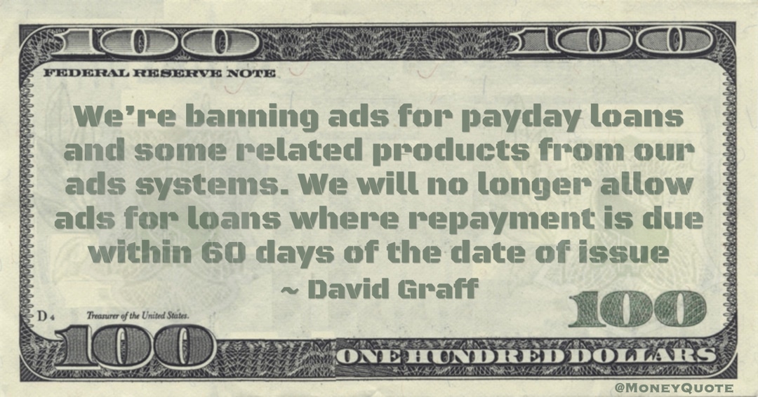David Graff We’re banning ads for payday loans and some related products from our ads systems. We will no longer allow ads for loans where repayment is due within 60 days of the date of issue quote