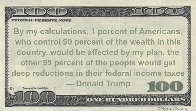 By my calculations, 1 percent of Americans, who control 90 percent of the wealth in this country, would be affected by my plan, the other 99 percent of the people would get deep reductions in their federal income taxes Quote