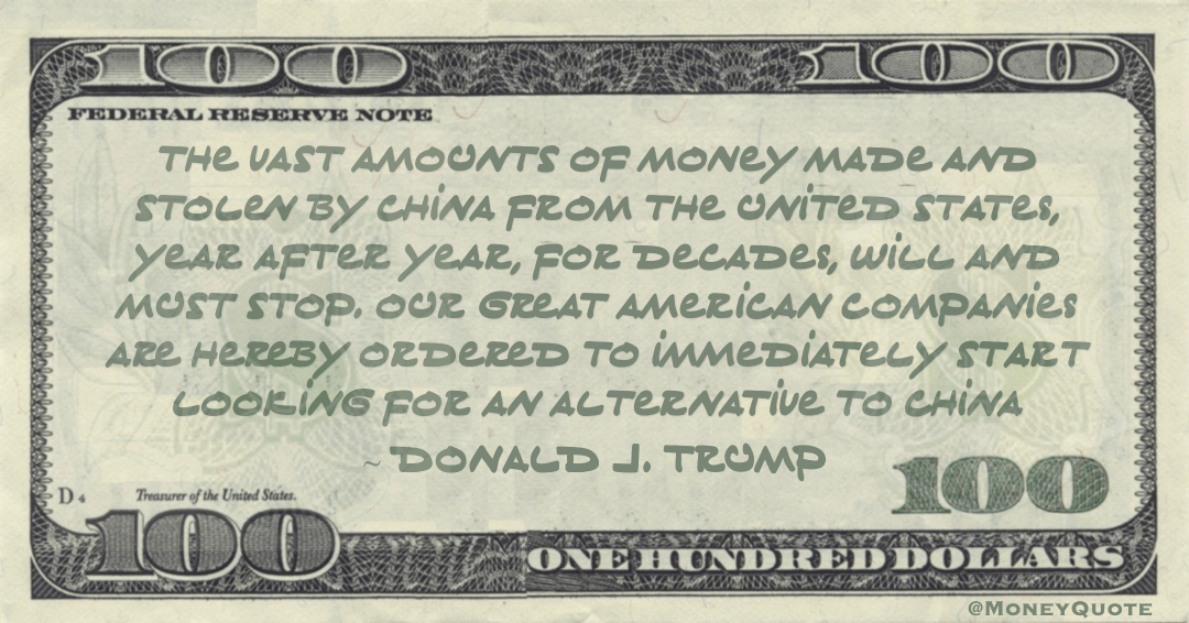 The vast amounts of money made and stolen by China from the United States, year after year, for decades, will and must STOP. Our great American companies are hereby ordered to immediately start looking for an alternative to China Quote