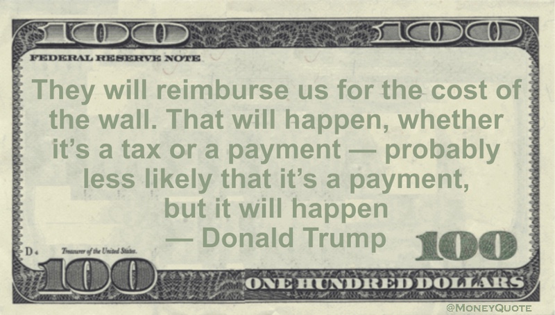 They will reimburse us for the cost of the wall. That will happen, whether it's a tax or a payment -- probably less likely that it's a payment, but it will happen Quote