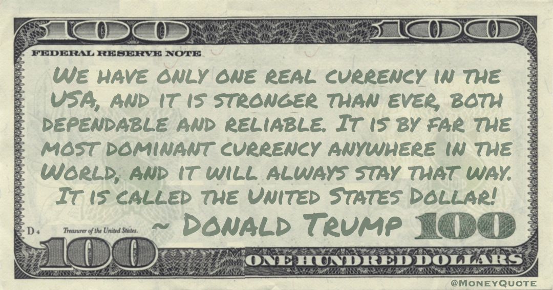 We have only one real currency in the USA, and it is stronger than ever, both dependable and reliable. It is by far the most dominant currency anywhere in the World, and it will always stay that way. It is called the United States Dollar! Quote