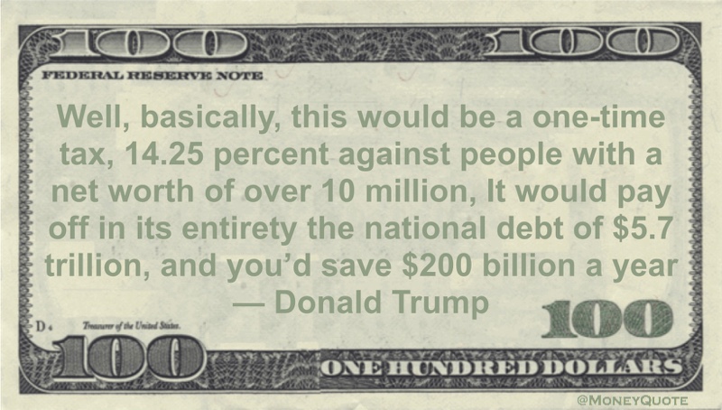 Well, basically, this would be a one-time tax, 14.25 percent against people with a net worth of over 10 million, It would pay off in its entirety the national debt of $5.7 trillion, and you'd save $200 billion a year Quote