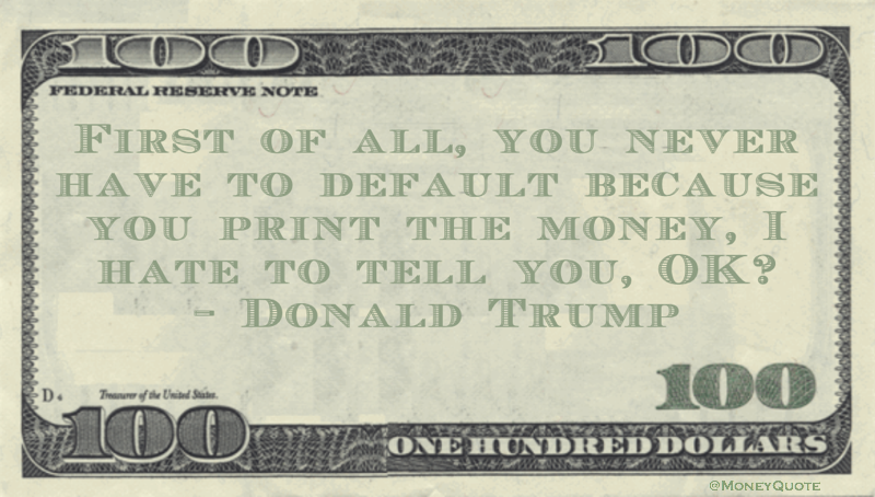First of all, you never have to default because you print the money, I hate to tell you, OK? Quote
