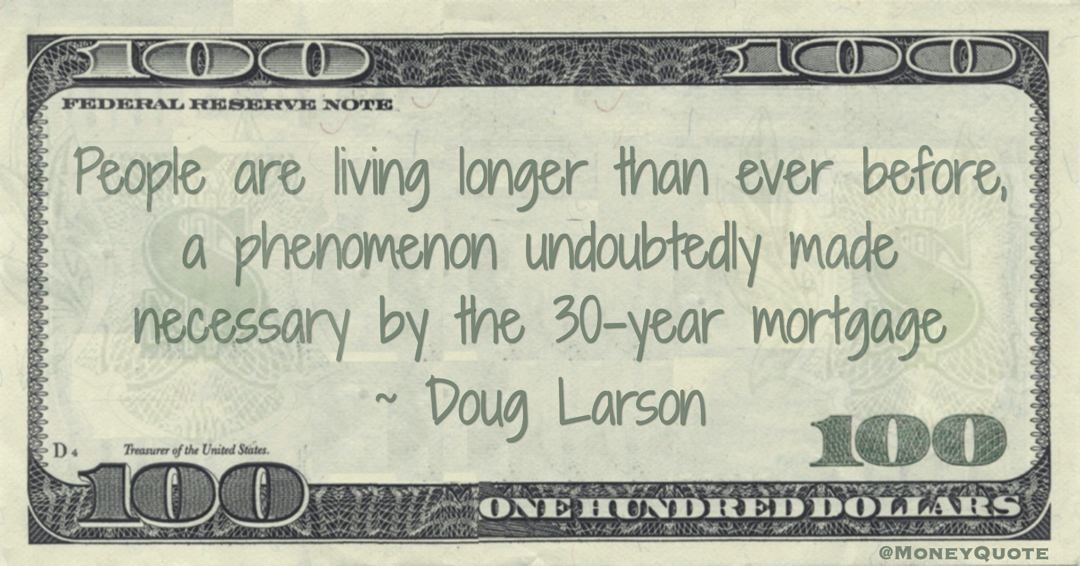 People are living longer than ever before, a phenomenon undoubtedly made necessary by the 30-year mortgage Quote