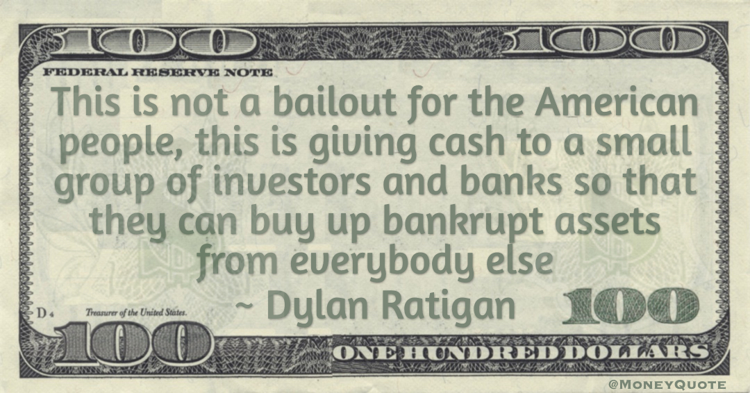 This is not a bailout for the American people, this is giving cash to a small group of investors and banks so that they can buy up bankrupt assets from everybody else Quote