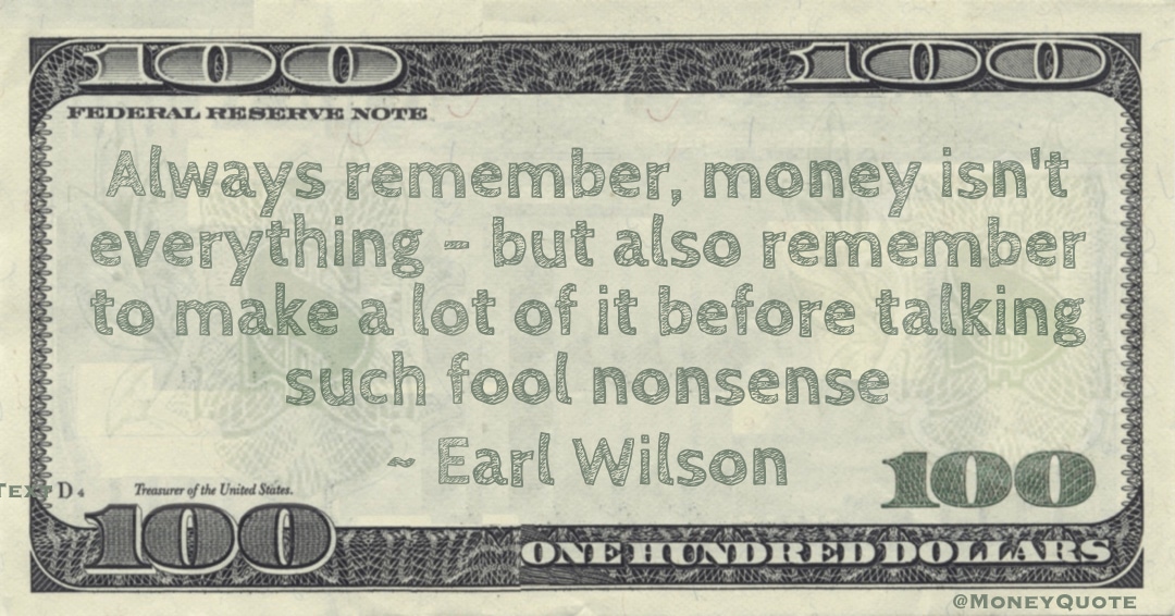 Always remember, money isn't everything - but also remember to make a lot of it before talking such fool nonsense Quote