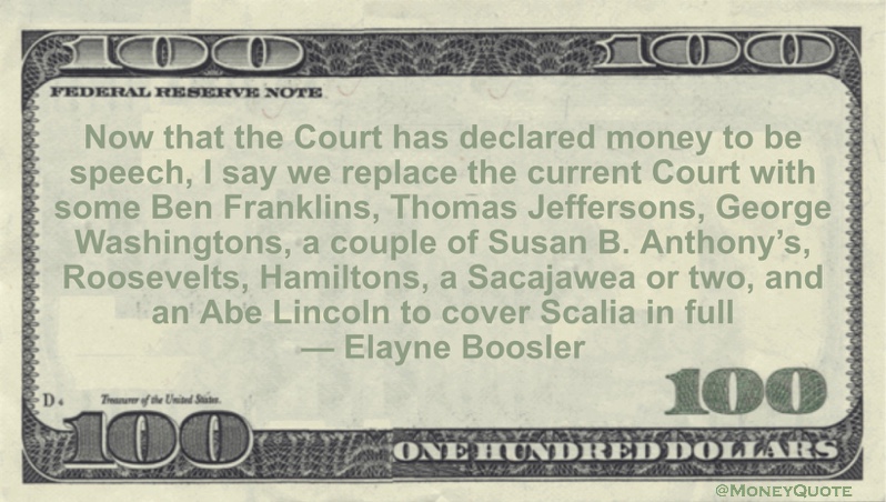 Now that the Court has declared money to be speech, I say we replace the current Court with some Ben Franklins, Thomas Jeffersons, George Washingtons, a couple of Susan B. Anthony's, Roosevelts, Hamiltons, a Sacajawea or two, and an Abe Lincoln to cover Scalia in full Quote