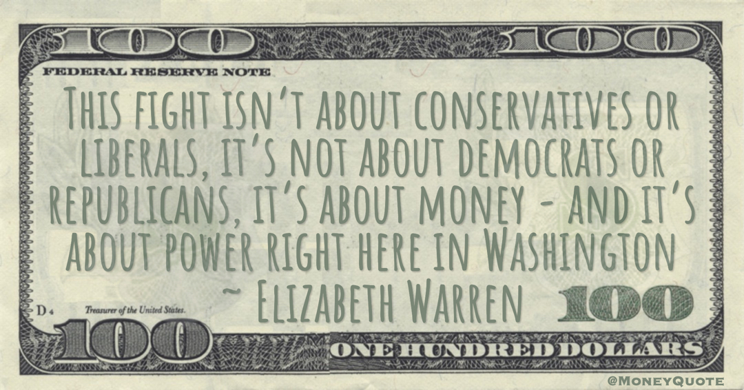 Elizabeth Warren This fight isn’t about conservatives or liberals, it’s not about democrats or republicans, it’s about money - and it’s about power right here in Washington quote
