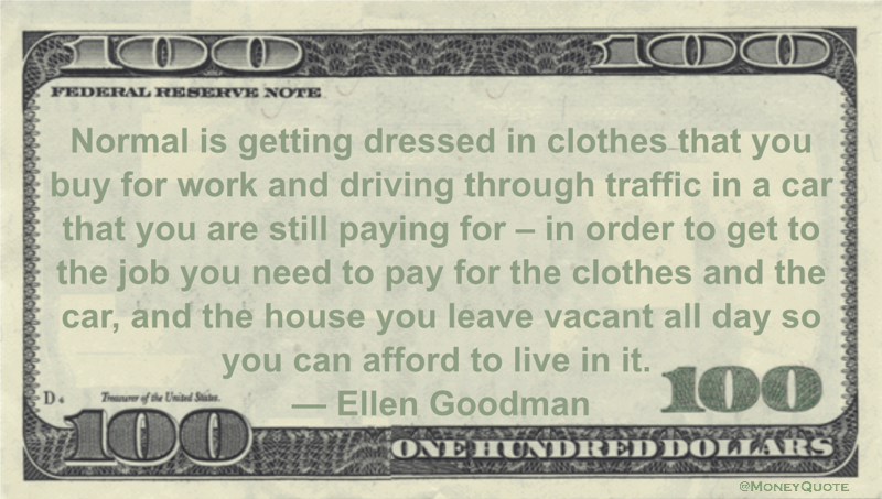Normal is getting dressed in clothes that you buy for work and driving through traffic in a car that you are still paying for - in order to get to the job you need to pay for the clothes and the car, and the house you leave vacant all day so you can afford to live in it Quote