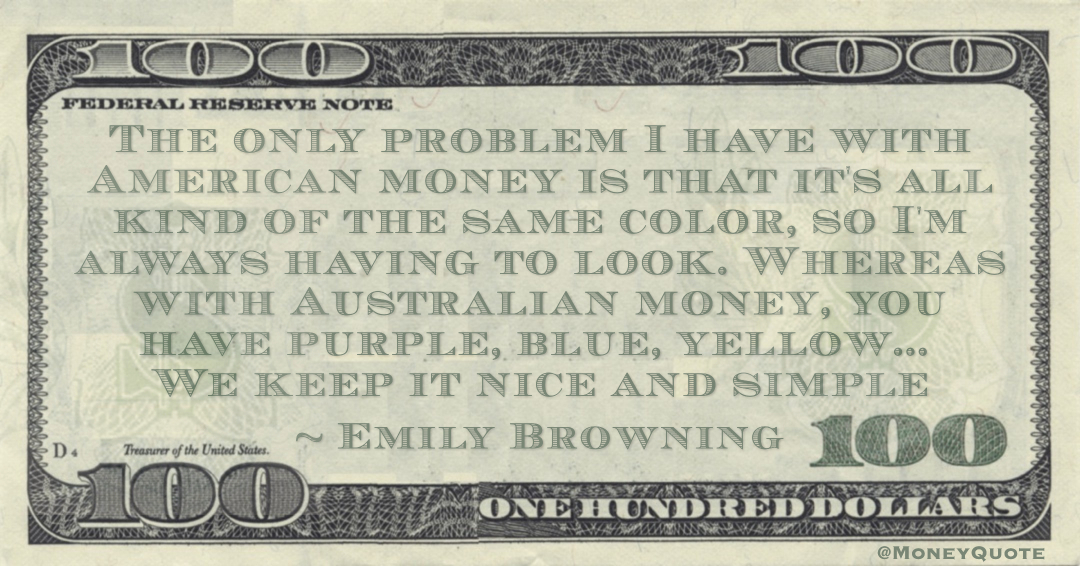 The only problem I have with American money is that it's all kind of the same color, so I'm always having to look. Whereas with Australian money, you have purple, blue, yellow Quote