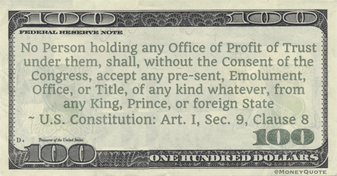 No Person holding any Office of Profit of Trust under them, shall, without the Consent of the Congress, accept any present, Emolument, Office, or Title, of any kind whatever, from any King, Prince, or foreign State -- U.S. Constitution: Art. I, Sec. 9, Clause 8