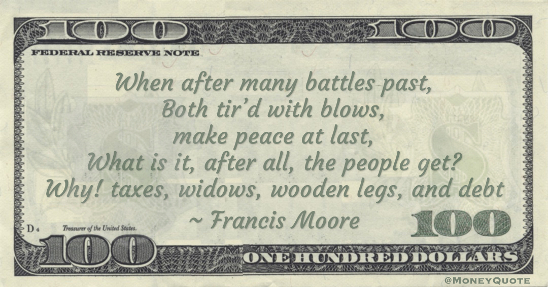 When after many battles past, Both tir’d with blows, make peace at last, What is it, after all, the people get? Why! taxes, widows, wooden legs, and debt Quote