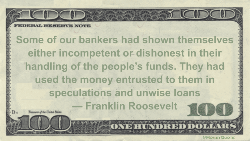 Franklin Roosevelt Some of our bankers had shown themselves either incompetent or dishonest in their handling of the people’s funds. They had used the money entrusted to them in speculations and unwise loans quote