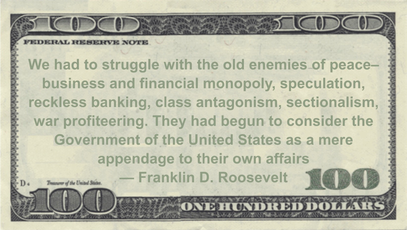 We had to struggle with the old enemies of peace--business and financial monopoly, speculation, reckless banking, class antagonism, sectionalism, war profiteering. They had begun to consider the Government of the United States as a mere appendage to their own affairs Quote