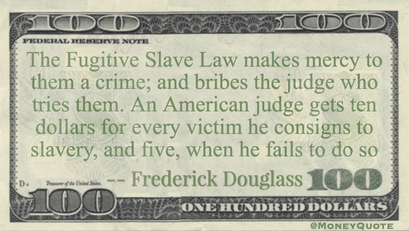 The Fugitive Slave Law makes mercy to them a crime; and bribes the judge who tries them. An American judge gets ten dollars consigns to slavery Quote