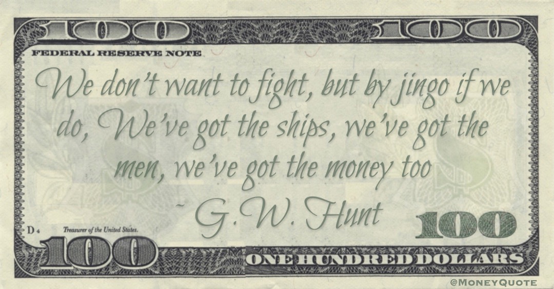 We don't want to fight, but by jingo if we do, We've got the ships, we've got the men, we've got the money too Quote