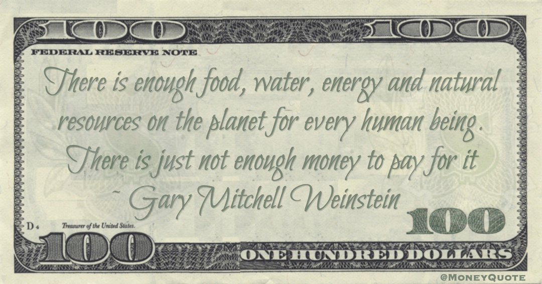 Gary Mitchell Weinstein There is enough food, water, energy and natural resources on the planet for every human being. There is just not enough money to pay for it quote