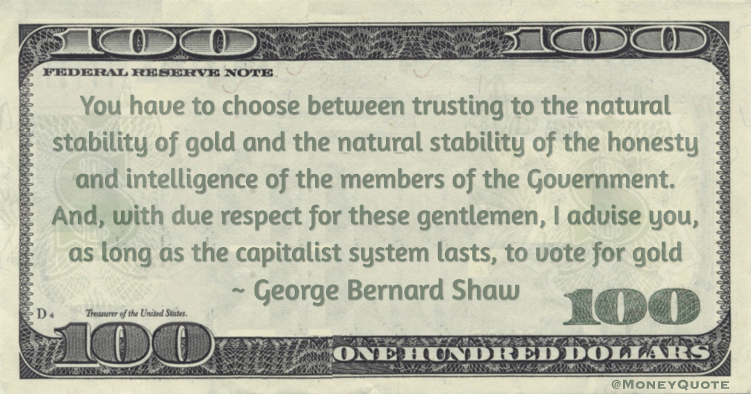 You have to choose between trusting to the natural stability of gold and the natural stability of the honesty and intelligence of the members of the Government. And, with due respect for these gentlemen, I advise you, as long as the capitalist system lasts, to vote for gold Quote