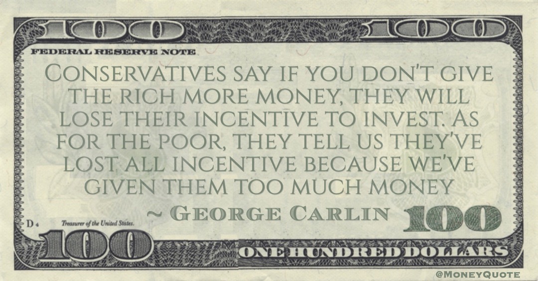 George Carlin Conservatives say if you don't give the rich more money, they will lose their incentive to invest. As for the poor, they tell us they've lost all incentive because we've given them too much money quote