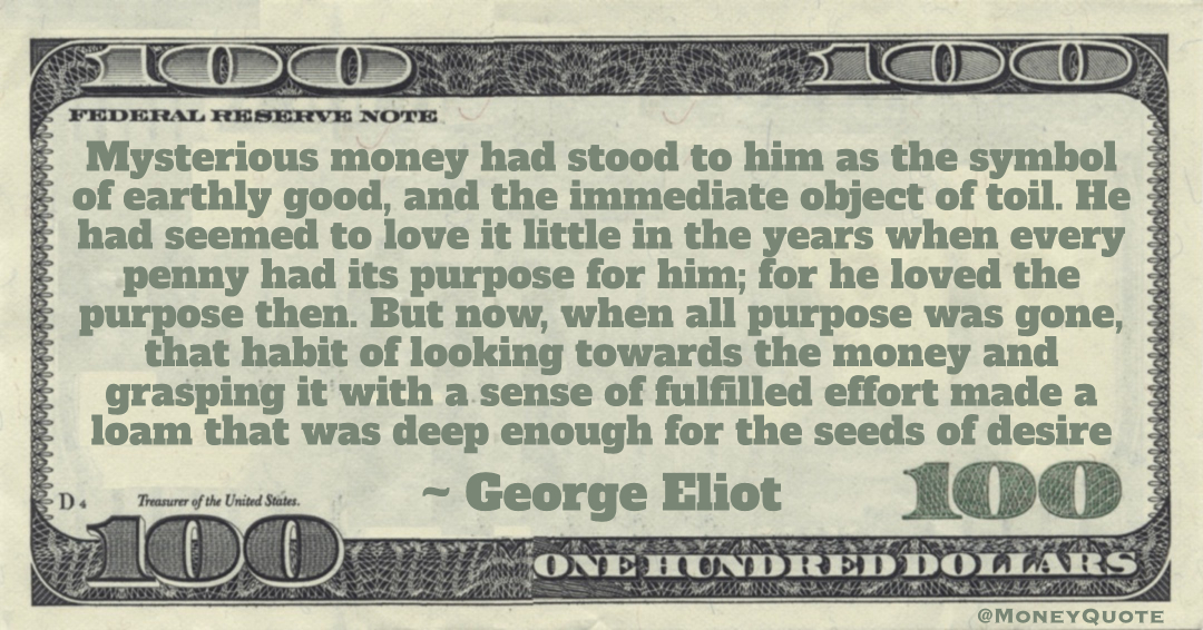 Mysterious money had stood to him as the symbol of earthly good, and the immediate object of toil. He had seemed to love it little in the years when every penny had its purpose for him Quote