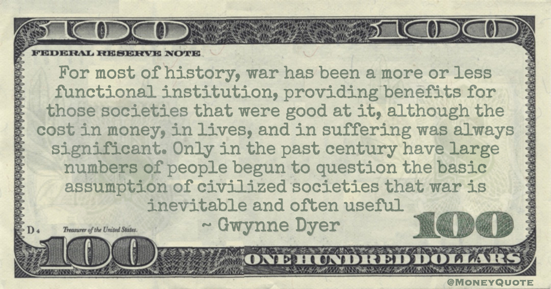 For most of history, war has been a more or less functional institution, providing benefits for those societies that were good at it, although the cost in money, in lives, and in suffering was always significant Quote