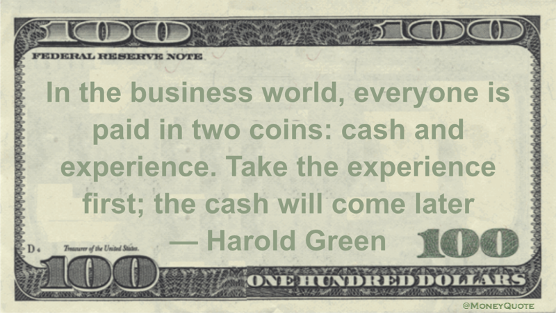In the business world, everyone is paid in two coins: cash and experience. Take the experience first; the cash will come later Quote