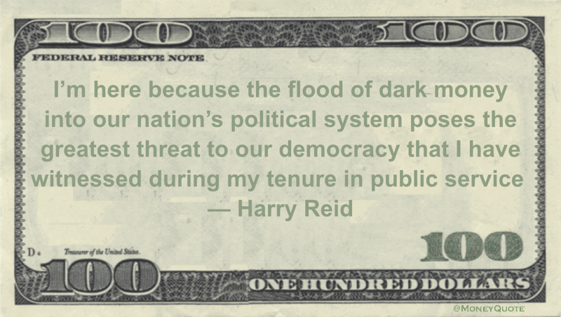 I'm here because the flood of dark money into our nation’s political system poses the greatest threat to our democracy that I have witnessed during my tenure in public service Quote