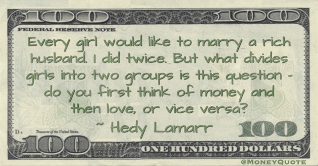 Every girl would like to marry a rich husband. I did twice. But what divides girls into two groups is this question - do you first think of money and then love, or vice versa? Quote