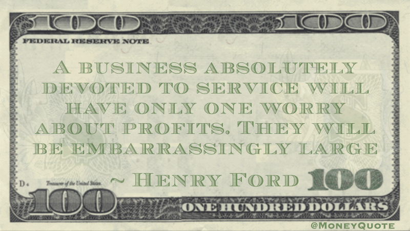 A business absolutely devoted to service will have only one worry about profits. They will be embarrassingly large Quote