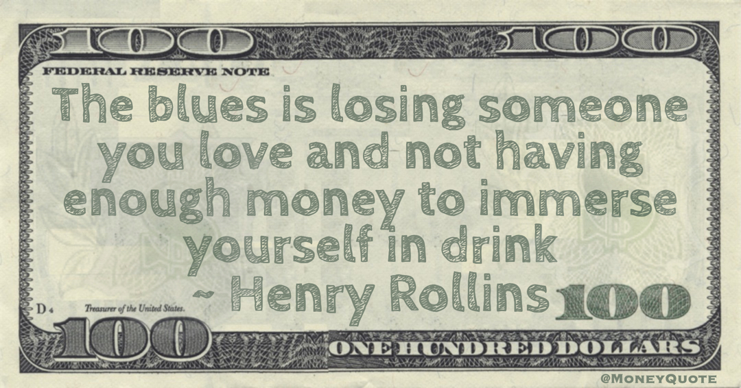 The blues is losing someone you love and not having enough money to immerse yourself in drink Quote