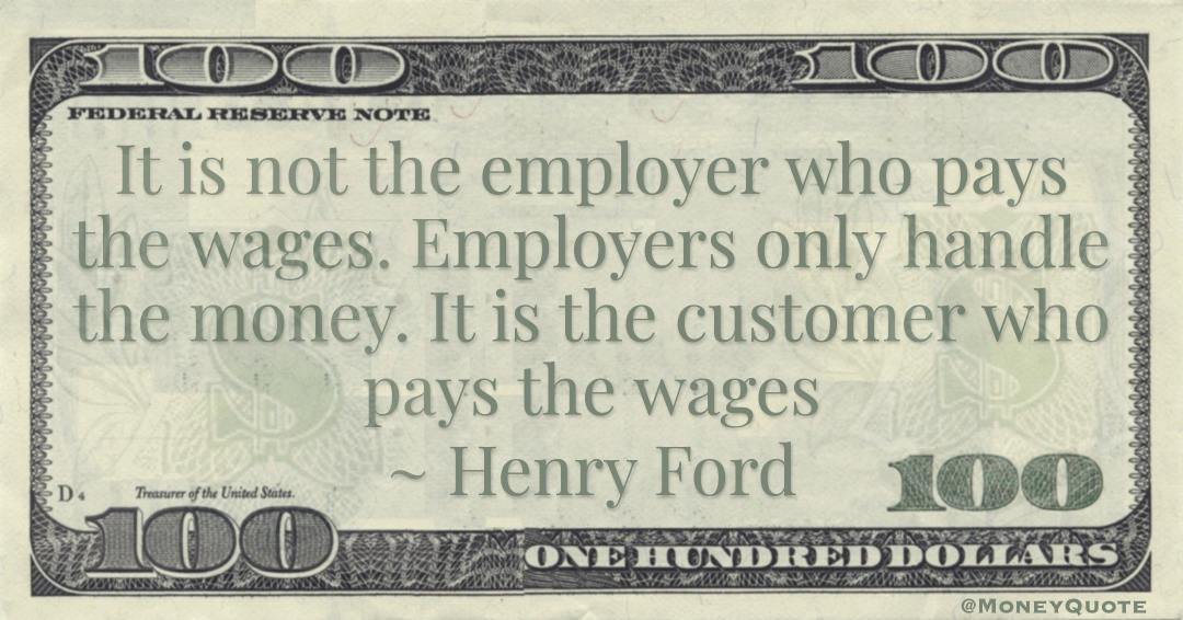 It is not the employer who pays the wages. Employers only handle the money. It is the customer who pays the wages Quote