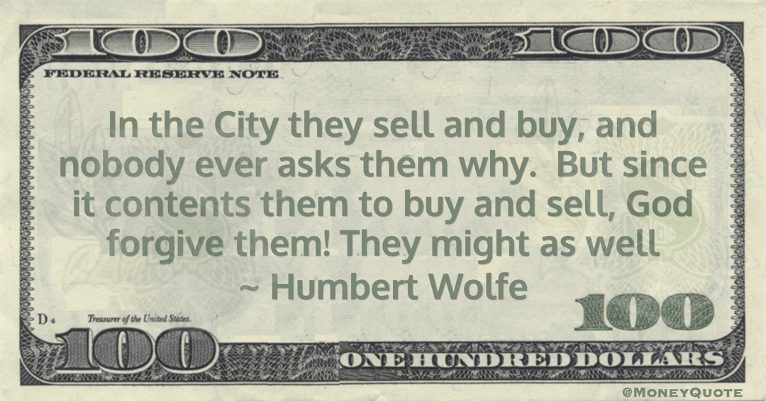 Humbert Wolfe In the City they sell and buy, and nobody ever asks them why.  But since it contents them to buy and sell, God forgive them! They might as well quote