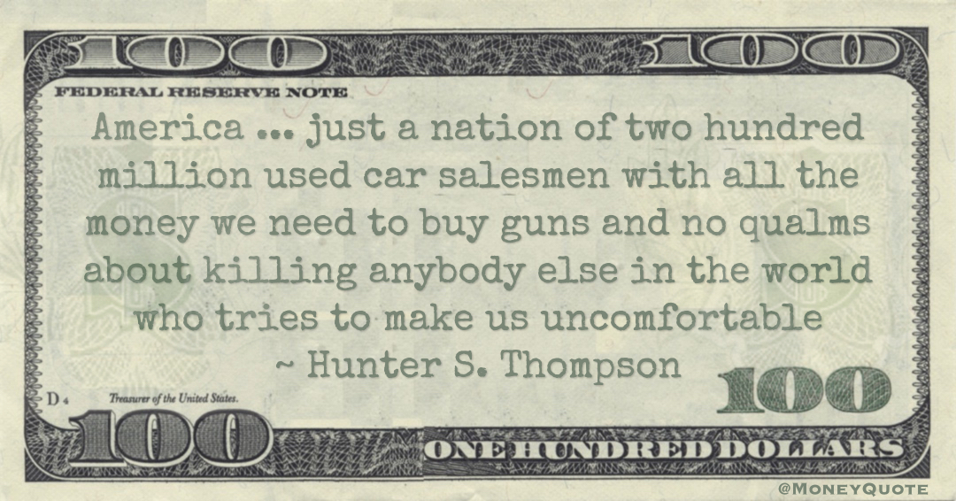 America ... just a nation of two hundred million used car salesmen with all the money we need to buy guns and no qualms about killing anybody else in the world who tries to make us uncomfortable Quote