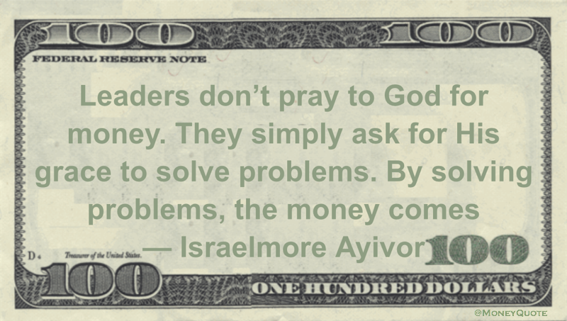 Leaders don't pray to God for money. They simply ask for His grace to solve problems. By solving problems, the money comes Quote