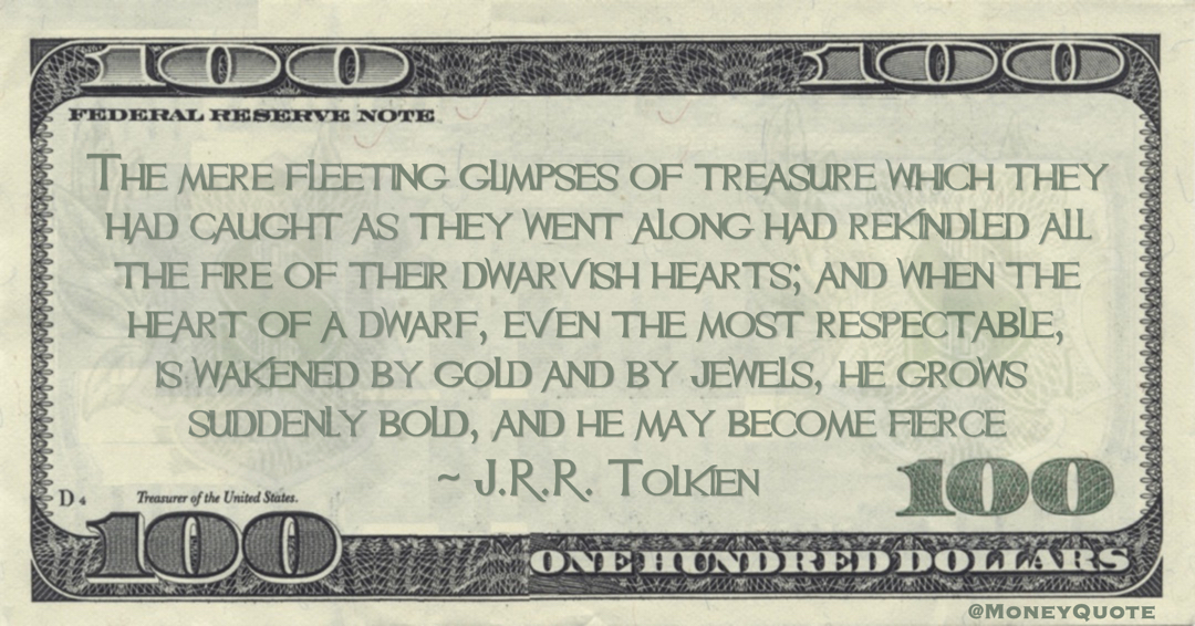 J.R.R. Tolkien The mere fleeting glimpses of treasure which they had caught as they went along had rekindled all the fire of their dwarvish hearts; and when the heart of a dwarf, even the most respectable, is wakened by gold and by jewels quote