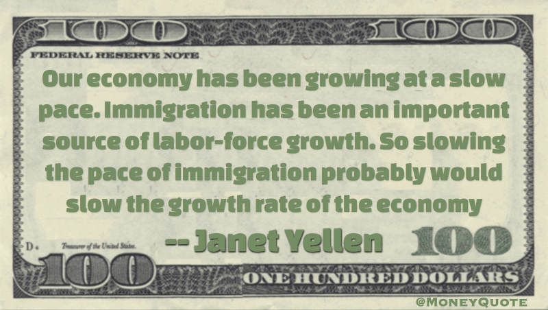 Our economy has been growing at a slow pace. Immigration has been an important source of labor-force growth. So slowing the pace of immigration probably would slow the growth rate of the economy Quote