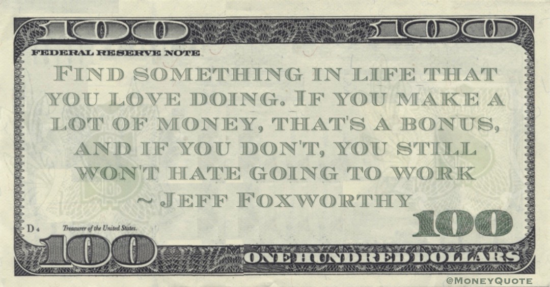 Find something in life that you love doing. If you make a lot of money, that's a bonus, and if you don't, you still won't hate going to work Quote