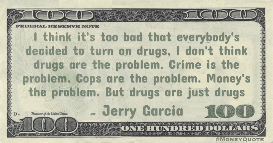 I think it's too bad that everybody's decided to turn on drugs, I don't think drugs are the problem. Crime is the problem. Cops are the problem. Money's the problem. But drugs are just drugs Quote