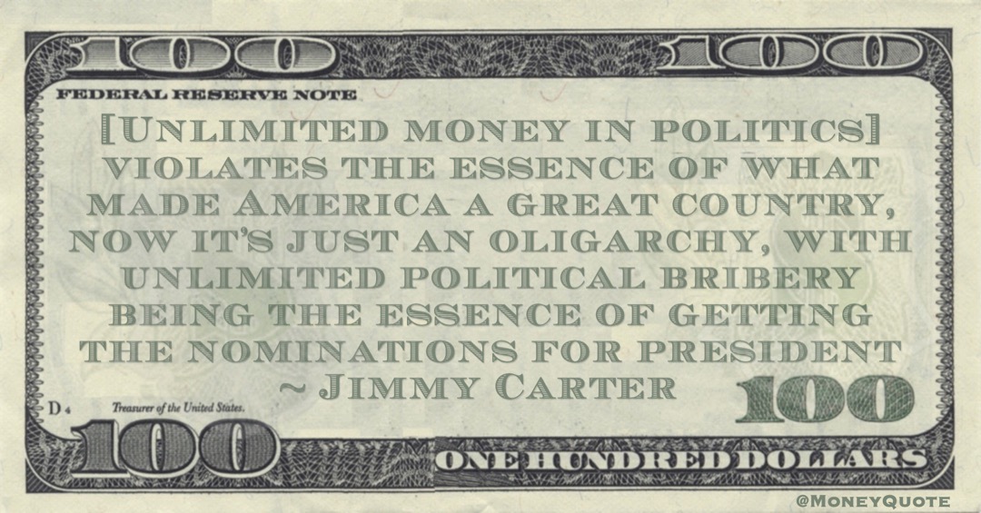 Jimmy Carter [Unlimited money in politics] violates the essence of what made America a great country, now it’s just an oligarchy, with unlimited political bribery being the essence of getting the nominations for president quote