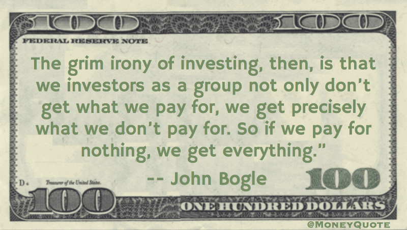 The grim irony of investing, then, is that we investors as a group not only don’t get what we pay for, we get precisely what we don’t pay for. So if we pay for nothing, we get everything Quote