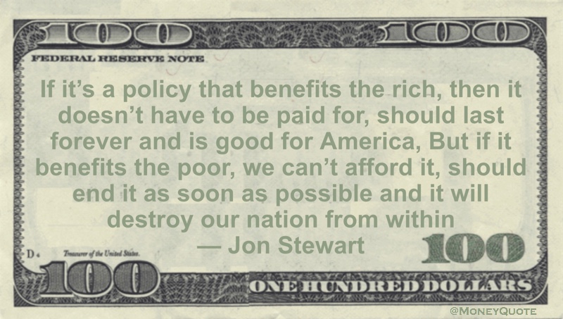 If it’s a policy that benefits the rich, then it doesn’t have to be paid for, should last forever and is good for America, But if it benefits the poor, we can’t afford it, should end it as soon as possible and it will destroy our nation from within Quote